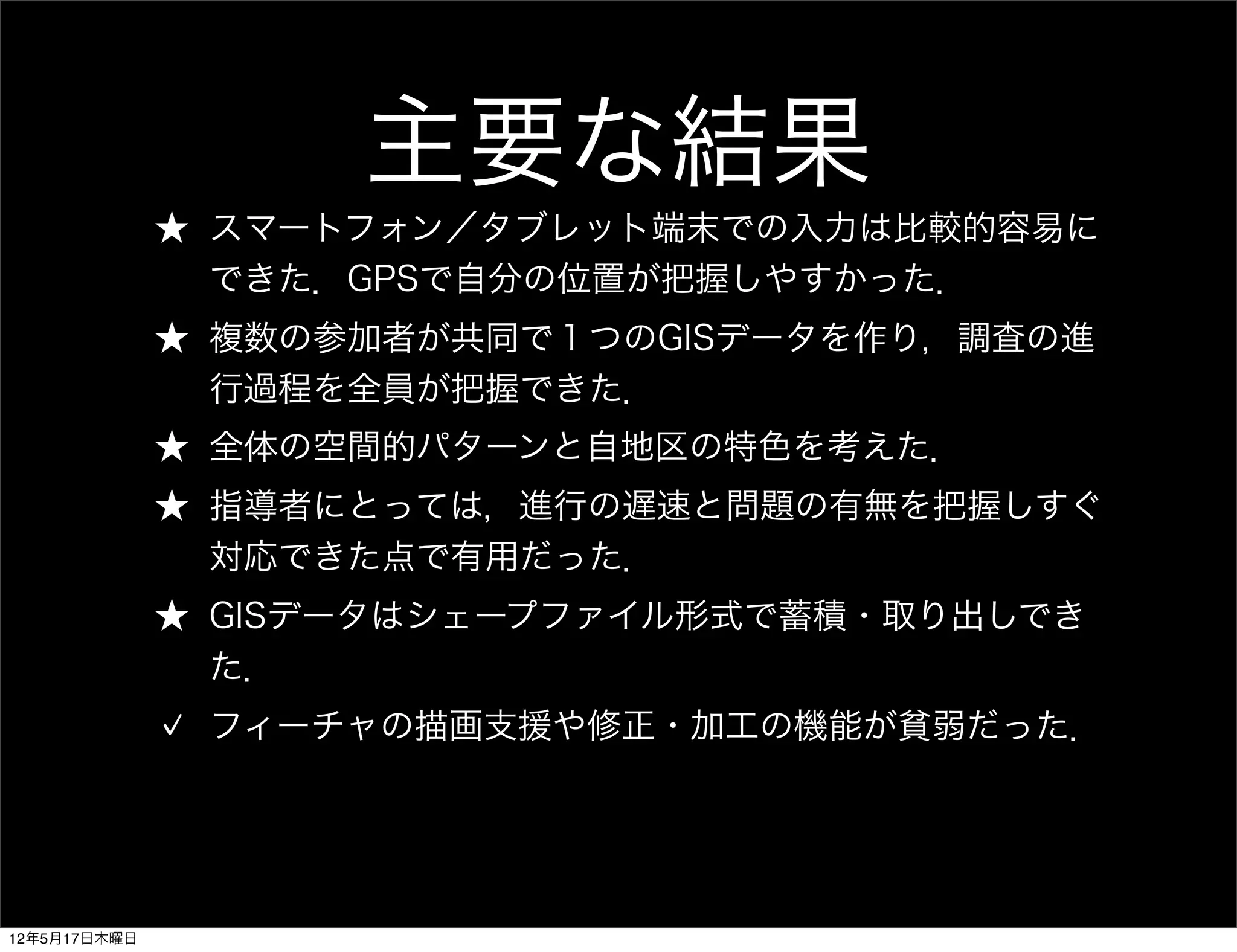 主要な結果
              ★ スマートフォン／タブレット端末での入力は比較的容易に
                できた．GPSで自分の位置が把握しやすかった．
              ★ 複数の参加者が共同で１つのGISデータを作り，調査の進
                行過程を全員が把握できた．
              ★ 全体の空間的パターンと自地区の特色を考えた．
              ★ 指導者にとっては，進行の遅速と問題の有無を把握しすぐ
                対応できた点で有用だった．
              ★ GISデータはシェープファイル形式で蓄積・取り出しでき
                た．
               フィーチャの描画支援や修正・加工の機能が貧弱だった．




12年5月17日木曜日
 