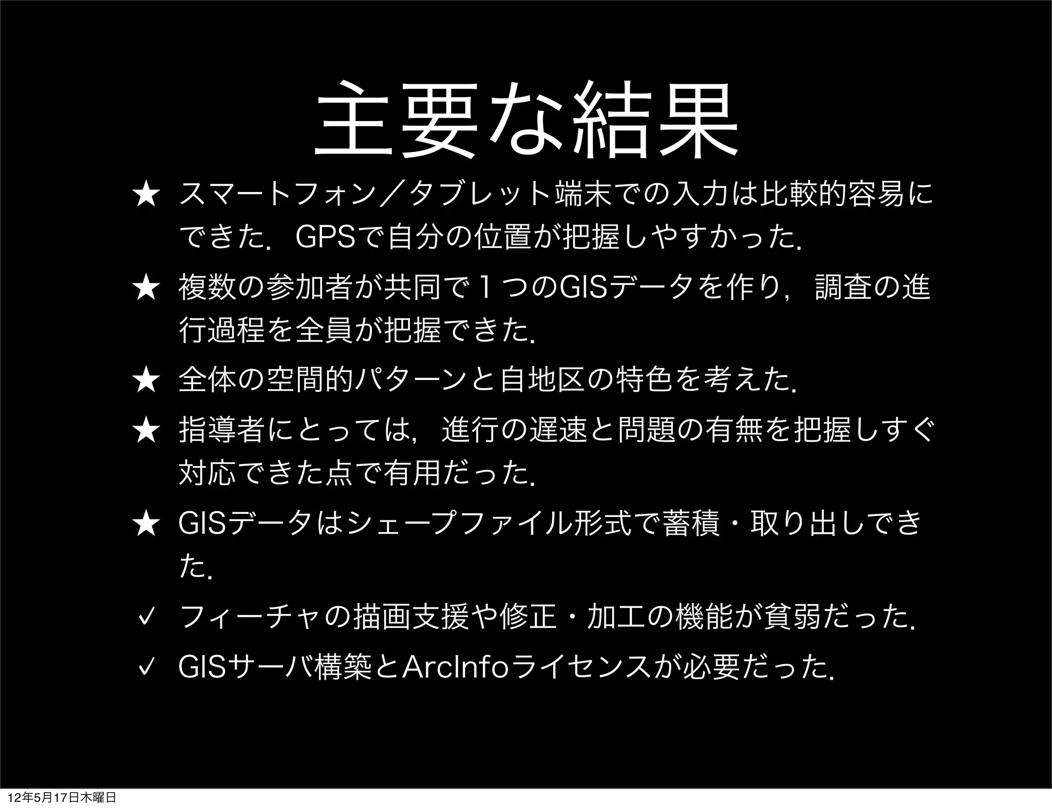 主要な結果
              ★ スマートフォン／タブレット端末での入力は比較的容易に
                できた．GPSで自分の位置が把握しやすかった．
              ★ 複数の参加者が共同で１つのGISデータを作り，調査の進
                行過程を全員が把握できた．
              ★ 全体の空間的パターンと自地区の特色を考えた．
              ★ 指導者にとっては，進行の遅速と問題の有無を把握しすぐ
                対応できた点で有用だった．
              ★ GISデータはシェープファイル形式で蓄積・取り出しでき
                た．
               フィーチャの描画支援や修正・加工の機能が貧弱だった．
               GISサーバ構築とArcInfoライセンスが必要だった．



12年5月17日木曜日
 