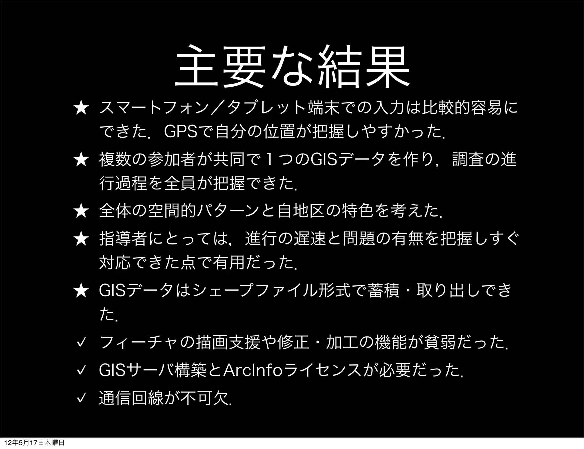 主要な結果
              ★ スマートフォン／タブレット端末での入力は比較的容易に
                できた．GPSで自分の位置が把握しやすかった．
              ★ 複数の参加者が共同で１つのGISデータを作り，調査の進
                行過程を全員が把握できた．
              ★ 全体の空間的パターンと自地区の特色を考えた．
              ★ 指導者にとっては，進行の遅速と問題の有無を把握しすぐ
                対応できた点で有用だった．
              ★ GISデータはシェープファイル形式で蓄積・取り出しでき
                た．
               フィーチャの描画支援や修正・加工の機能が貧弱だった．
               GISサーバ構築とArcInfoライセンスが必要だった．
               通信回線が不可欠．

12年5月17日木曜日
 