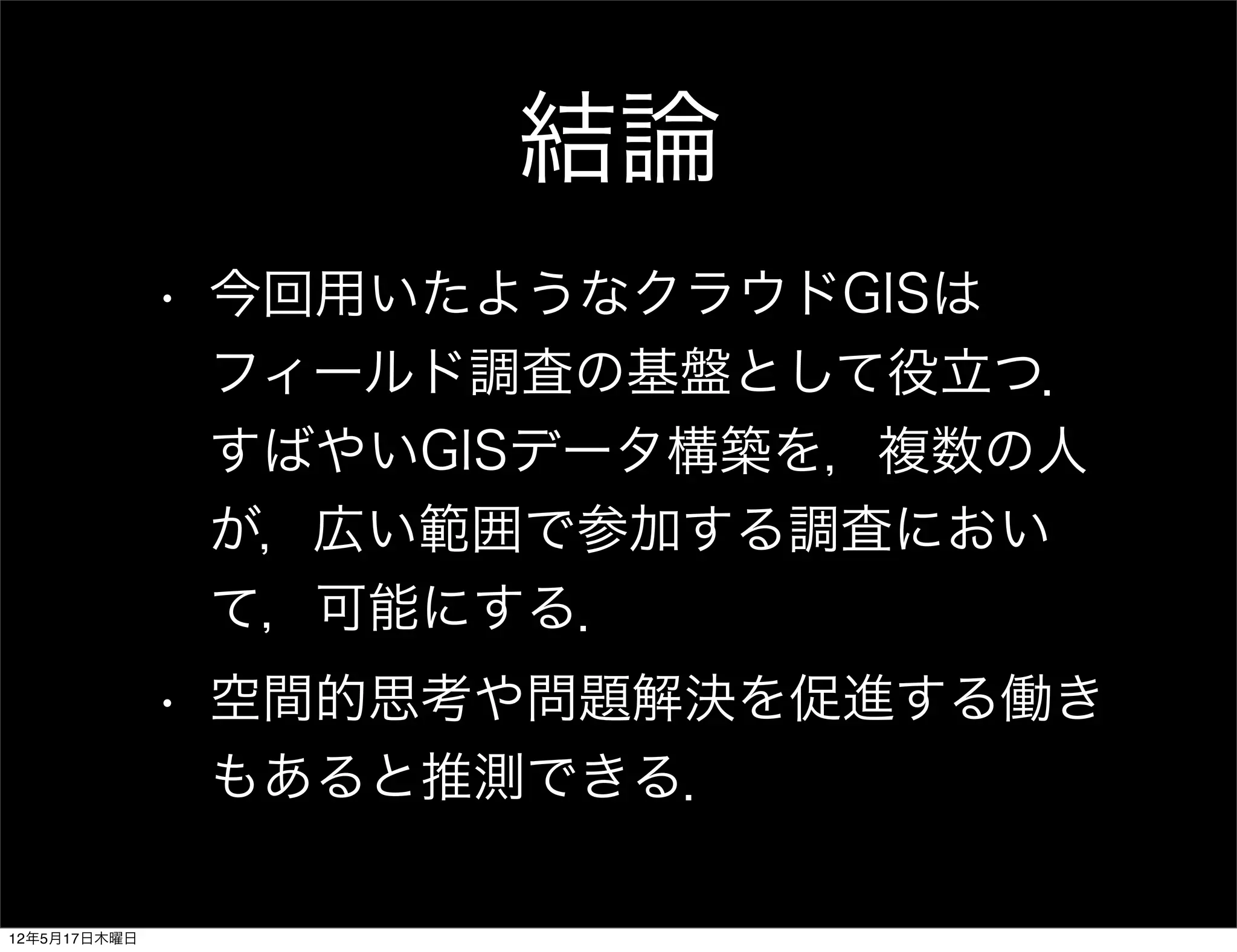 結論
              • 今回用いたようなクラウドGISは
                フィールド調査の基盤として役立つ．
                すばやいGISデータ構築を，複数の人
                が，広い範囲で参加する調査におい
                て，可能にする．
              • 空間的思考や問題解決を促進する働き
                もあると推測できる．

12年5月17日木曜日
 
