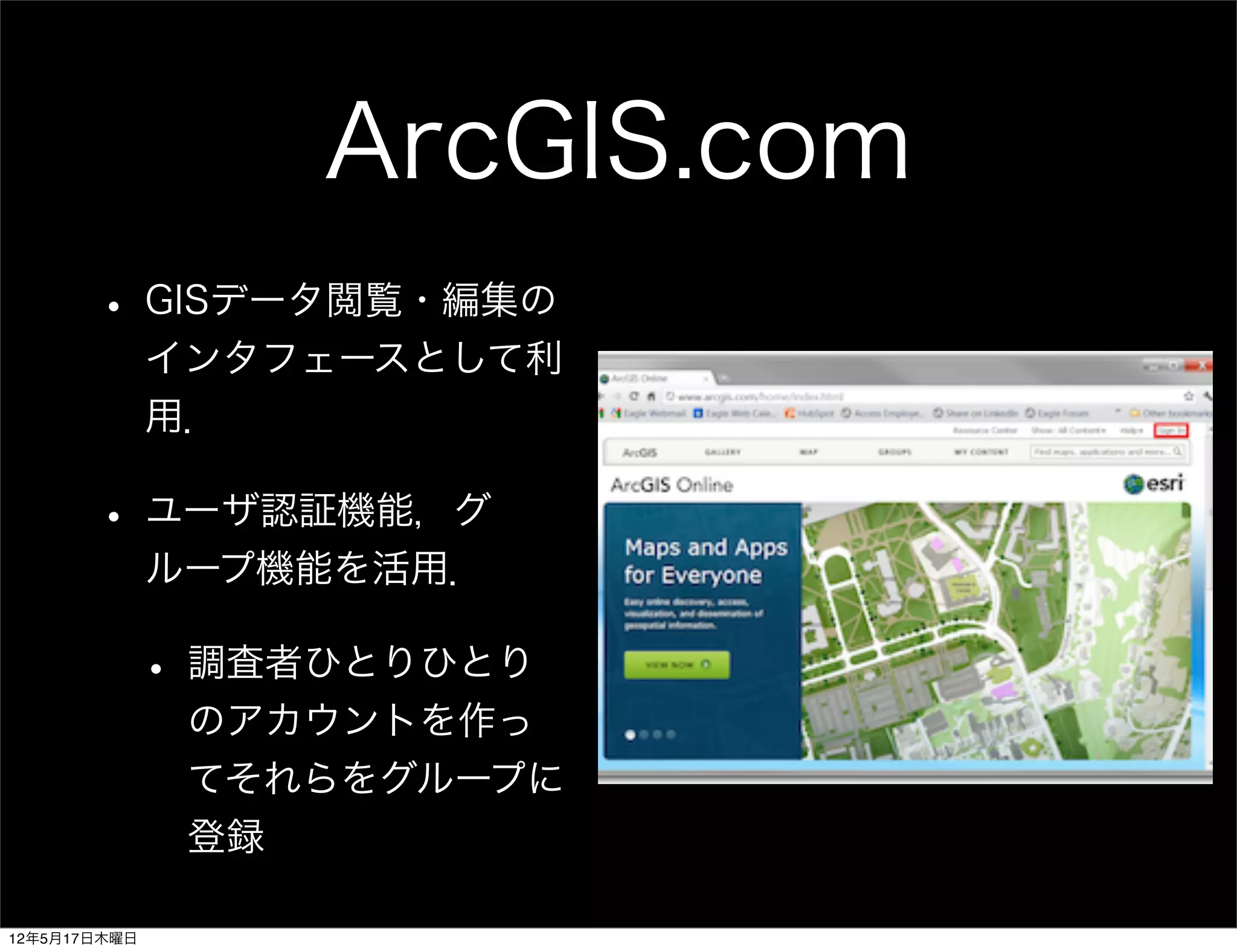 ArcGIS.com
       • GISデータ閲覧・編集の
              インタフェースとして利
              用．

       • ユーザ認証機能，グ
              ループ機能を活用．

              • 調査者ひとりひとり
               のアカウントを作っ
               てそれらをグループに
               登録

12年5月17日木曜日
 