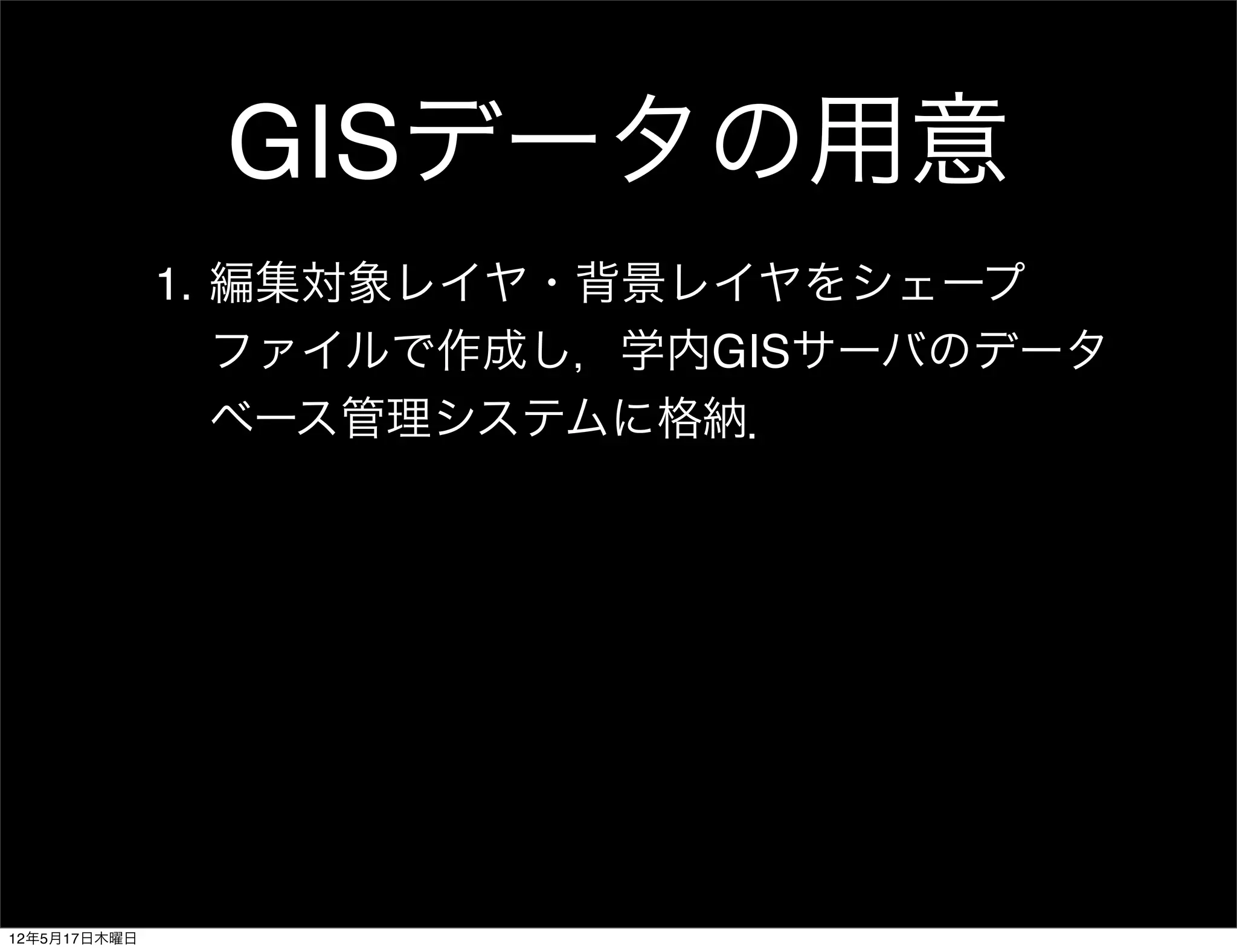 GISデータの用意
              1. 編集対象レイヤ・背景レイヤをシェープ
                 ファイルで作成し，学内GISサーバのデータ
                 ベース管理システムに格納．




12年5月17日木曜日
 