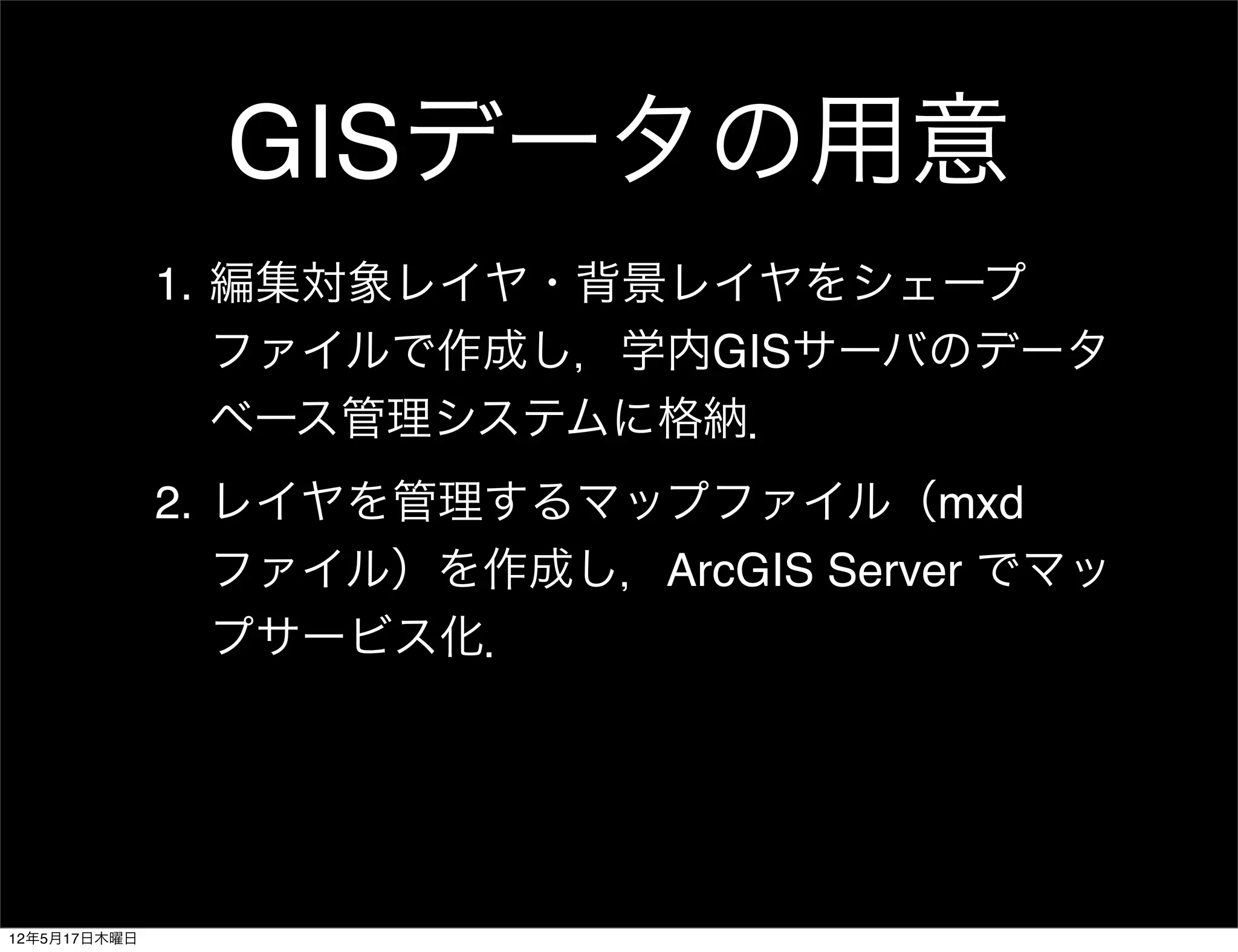 GISデータの用意
              1. 編集対象レイヤ・背景レイヤをシェープ
                 ファイルで作成し，学内GISサーバのデータ
                 ベース管理システムに格納．
              2. レイヤを管理するマップファイル（mxd
                 ファイル）を作成し，ArcGIS Server でマッ
                 プサービス化．




12年5月17日木曜日
 