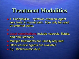 Treatment Modalities
 1. Podophyllin- cytotoxic chemical agent
  very toxic to normal skin. Can only be used
  on external warts.
.
 Local complications include necrosis, fistula,
  and anal stenosis
 Multiple treatments are usually required
 Other caustic agents are available
 Eg. Bichloracetic Acid
 