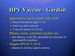 HPV Vaccine - Gardisil
   Approved for use in women only, 9-26
       Recommended at ages 11-12
       Catch-up older patients
       3 vaccine series (0,2,6 mo)
   Efficacy varies, outcomes studied vary
       But efficacy in the 90+ percentile for reduction of
        type-specific dysplasia
   Targets HPV 6/11,16/18
       Based on primary capsid proteins
 