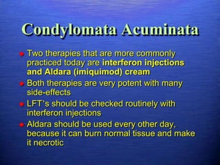 Condylomata Acuminata
 Two therapies that are more commonly
  practiced today are interferon injections
  and Aldara (imiquimod) cream
 Both therapies are very potent with many
  side-effects
 LFT’s should be checked routinely with
  interferon injections
 Aldara should be used every other day,
  because it can burn normal tissue and make
  it necrotic
 