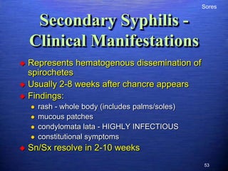 Sores

     Secondary Syphilis -
    Clinical Manifestations
 Represents hematogenous dissemination of
  spirochetes
 Usually 2-8 weeks after chancre appears
 Findings:
       rash - whole body (includes palms/soles)
       mucous patches
       condylomata lata - HIGHLY INFECTIOUS
       constitutional symptoms
   Sn/Sx resolve in 2-10 weeks
                                                   53
 