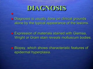 DIAGNOSIS


   Diagnosis is usually done on clinical grounds
    alone by the typical appearance of the lesions.

   Expression of materials stained with Giemsa,
    Wright or Gram stain reveals molluscum bodies.

   Biopsy, which shows characteristic features of
    epidermal hyperplasia.
 