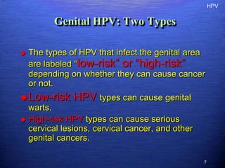 HPV


          Genital HPV: Two Types

   The types of HPV that infect the genital area
    are labeled “low-risk” or “high-risk”
    depending on whether they can cause cancer
    or not.
 Low-risk     HPV types can cause genital
  warts.
 High-risk HPV types can cause serious
  cervical lesions, cervical cancer, and other
  genital cancers.

                                                 7
 
