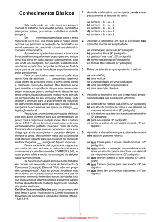 2                                                                  6
O texto se classifica como                                         Essa é uma forma de contribuir para aumentar a consciência
(A)    narrativo.                                                  política e a qualidade do voto dentro de toda a cadeia
(B)    injuntivo.                                                  produtiva, entre os parceiros e colaboradores. (L.54-57)
(C)    descritivo.                                                 A respeito do período acima e sua relação com o texto,
(D)    dissertativo.                                               analise as afirmativas a seguir:
(E)    epistolar.                                                  I. O pronome Essa tem valor anafórico.
                                                                   II. Em toda a cadeia produtiva, a supressão do artigo a não
3                                                                  provoca alteração de sentido.
Também é certo, por outro lado, que, ao aumentarem a               III. O período é todo composto por subordinação.
transparência do processo de tomada de decisões, as                Assinale
empresas adquirem o respeito das pessoas e comunidades             (A)     se apenas as afirmativas I e III estiverem corretas.
que são impactadas por suas atividades e são gratificadas          (B)     se nenhuma afirmativa estiver correta.
com o reconhecimento e engajamento dos seus colaboradores          (C)     se todas as afirmativas estiverem corretas.
e a preferência dos consumidores, em consonância com o             (D)     se apenas as afirmativas I e II estiverem corretas.
conceito de responsabilidade social, o qual, é sempre bom          (E)     se apenas as afirmativas II e III estiverem corretas.
lembrar, está se tornando cada vez mais fator de sucesso
empresarial e abrindo novas perspectivas para a construção         7
de um mundo economicamente mais próspero e socialmente             Os sócios e colaboradores dificilmente são consultados, e
mais justo. (L.27-39)                                              muitas vezes o apoio reflete mais as posições pessoais dos
O período acima é composto por                                     controladores do que os valores e princípios das empresas.
(A)    seis orações.                                               (L.9-13)
(B)    oito orações.                                               A respeito da vírgula no período acima, é correto afirmar que
(C)    nove orações.                                               (A)    está correta, pois se trata de vírgula antes da
(D)    sete orações.                                                      conjunção E com valor adversativo.
(E)    dez orações.                                                (B)    está correta, pois é caso de vírgula antes da conjunção
                                                                          E que inicia oração com sujeito diferente do da
4                                                                         anterior.
Voto consciente é aquele em que o cidadão pesquisa o               (C)    está incorreta, uma vez que não é necessário usar
passado dos candidatos, avalia suas histórias de vida e analisa           vírgula já havendo a conjunção E, mesmo sem valor
se as promessas e os programas eleitorais são coerentes com               aditivo.
as práticas dos candidatos e de seus partidos. (L.76-81)           (D)    está incorreta, já que introduz oração aditiva, mesmo
A respeito do período acima, analise as afirmativas a seguir:             que os sujeitos sejam diversos.
I. O adjetivo eleitorais refere-se sintaticamente tanto a          (E)    é facultativa, pois as orações apenas se justapõem e
promessas quanto a programas, mas semanticamente diz                      não se coordenam.
respeito somente a programas.
II. Há somente uma conjunção integrante.                           8
III. Há dois pronomes substantivos e dois pronomes adjetivos.      Assinale a palavra que tenha sido acentuada seguindo a
Assinale                                                           mesma regra que distribuídos (L.8).
(A)     se apenas as afirmativas I e III estiverem corretas.       (A)    sócio
(B)     se nenhuma afirmativa estiver correta.                     (B)    sofrê-lo
(C)     se todas as afirmativas estiverem corretas.                (C)    lúcidos
(D)     se apenas as afirmativas I e II estiverem corretas.        (D)    constituí
(E)     se apenas as afirmativas II e III estiverem corretas.      (E)    órfãos

5                                                                  9
Infelizmente, ainda hoje assistimos no Brasil a fenômenos...       É correto afirmar, em relação ao texto, que o quinto
(L.67-68)                                                          parágrafo
No trecho acima, foi empregada a regência do verbo em              (A)   retoma o parágrafo anterior, relativizando-o.
completo acordo com a norma culta. Assinale a alternativa          (B)   tem papel aditivo em relação aos dois parágrafos
em que isso NÃO tenha ocorrido.                                          anteriores.
(A)     O povo aspira a governos menos corruptos.                  (C)   explicita o parágrafo anterior.
(B)     Ele assiste em Belém.                                      (D)   explica os dois parágrafos anteriores.
(C)     O combate à corrupção implica em medidas éticas por        (E)   dá continuidade ao parágrafo anterior, exemplificando-
        parte das empresas.                                              o.
(D)     As empresas pagaram aos funcionários na data correta.
(E)     Muitas vezes o povo esquece o passado dos políticos.




                                            ANALISTA JUDICIÁRIO – TIPO 1 – BRANCO
                                                             Página 6

                                                www.pciconcursos.com.br
 