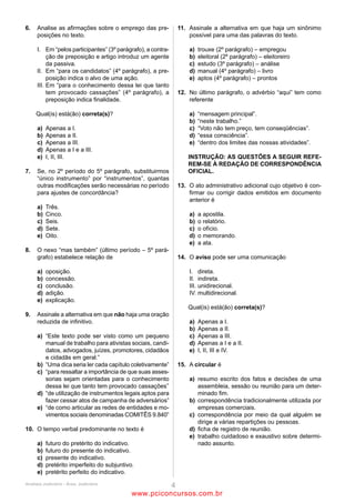 10                                                                12
É certo que a separação dos valores e princípios pessoais dos     Assinale a palavra em que o prefixo tenha o mesmo valor
controladores dos valores e princípios das empresas e, mais       semântico que o de dissociação (L.23).
ainda, a transformação dessa dissociação em um novo critério      (A)    dissolver
para a tomada de decisões sobre aspectos tão sensíveis como       (B)    dispor
o apoio a determinado partido ou candidato ainda é uma            (C)    discordar
atitude difícil para grande parte dos empresários. (L.19-26)      (D)    disenteria
Assinale a alternativa que apresente pontuação igualmente         (E)    dissimular
correta para o período acima.
(A)    É certo que a separação dos valores e princípios           13
       pessoais dos controladores dos valores e princípios das    É importante desmistificar a ideia de que política é uma
       empresas e, mais ainda, a transformação dessa              sujeira só e sem utilidade. (L.52-54)
       dissociação em um novo critério para a tomada de           Em relação ao período acima, analise as afirmativas a seguir:
       decisões sobre aspectos tão sensíveis como o apoio a       I. É possível deslocar o vocábulo só para antes do verbo sem
       determinado partido ou candidato, ainda é uma              provocar alteração de sentido.
       atitude difícil para grande parte dos empresários.         II. Há uma oração subjetiva.
(B)    É certo que a separação dos valores e princípios           III. Há uma oração completiva nominal.
       pessoais dos controladores dos valores e princípios das    Assinale
       empresas e – mais ainda – a transformação dessa            (A)     se apenas as afirmativas II e III estiverem corretas.
       dissociação em um novo critério para a tomada de           (B)     se nenhuma afirmativa estiver correta.
       decisões sobre aspectos tão sensíveis como o apoio a       (C)     se todas as afirmativas estiverem corretas.
       determinado partido ou candidato ainda é uma atitude       (D)     se apenas as afirmativas I e II estiverem corretas.
       difícil para grande parte dos empresários.                 (E)     se apenas as afirmativas I e III estiverem corretas.
(C)    É certo que a separação dos valores e princípios
       pessoais dos controladores dos valores e princípios das
                                                                  As questões 14 e 15 referem-se ao Manual de
       empresas e – mais ainda –, a transformação dessa
       dissociação em um novo critério para a tomada de           Redação da Presidência da República.
       decisões sobre aspectos tão sensíveis como o apoio a
       determinado partido ou candidato ainda é uma atitude       14
       difícil para grande parte dos empresários.                 Com base no Manual de Redação da Presidência da República,
(D)    É certo que a separação dos valores e princípios           analise as afirmativas a seguir:
       pessoais dos controladores dos valores e princípios das    I. Em comunicações oficiais, está abolido o uso do
       empresas, e, mais ainda, a transformação dessa             tratamento digníssimo (DD), às autoridades. A dignidade é
       dissociação em um novo critério para a tomada de           pressuposto para que se ocupe qualquer cargo público, sendo
       decisões sobre aspectos tão sensíveis como o apoio a       desnecessária sua repetida evocação.
       determinado partido ou candidato ainda é uma atitude       II. Fica dispensado o emprego do superlativo Ilustríssimo
       difícil para grande parte dos empresários.                 para as autoridades que recebem o tratamento de Vossa
(E)    É certo que a separação dos valores e princípios           Senhoria e para particulares. É suficiente o uso do pronome
       pessoais dos controladores dos valores e princípios das    de tratamento Senhor.
       empresas, e, mais ainda, a transformação dessa             III. Doutor não é forma de tratamento, e sim título
       dissociação em um novo critério para a tomada de           acadêmico. Deve-se evitar usá-lo indiscriminadamente. Como
       decisões, sobre aspectos tão sensíveis, como o apoio a     regra geral, deve ser empregado apenas em comunicações
       determinado partido ou candidato ainda é uma atitude       dirigidas a pessoas que tenham tal grau por terem concluído
       difícil para grande parte dos empresários.                 curso universitário de doutorado.
                                                                  Assinale
11                                                                (A)     se nenhuma afirmativa estiver correta.
No último parágrafo, as aspas em doar confirmam, para o           (B)     se apenas as afirmativas II e III estiverem corretas.
vocábulo, seu aspecto de                                          (C)     se apenas as afirmativas I e II estiverem corretas.
(A)    polifonia.                                                 (D)     se todas as afirmativas estiverem corretas.
(B)    coloquialismo.                                             (E)     se apenas as afirmativas I e III estiverem corretas.
(C)    antonímia.
(D)    metáfora.                                                  15
(E)    ironia.                                                    Segundo o Manual de Redação da Presidência da República,
                                                                  NÃO se deve usar Vossa Excelência para
                                                                  (A)   embaixadores.
                                                                  (B)   conselheiros dos Tribunais de Contas estaduais.
                                                                  (C)   prefeitos municipais.
                                                                  (D)   presidentes das Câmaras de Vereadores.
                                                                  (E)   vereadores.



                                           ANALISTA JUDICIÁRIO – TIPO 1 – BRANCO
                                                            Página 7

                                               www.pciconcursos.com.br
 