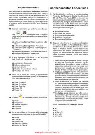 16                                                                 19
A imagem abaixo é retirada da parte superior do site do TRE-       No Windows Explorer, é possível
PA.                                                                (A)   renomear um arquivo sem movê-lo, mesmo estando
                                                                         ele aberto.
                                                                   (B)   mesclar documentos do Word, comparando as
                                                                         alterações realizadas em versões diferentes.
                                                                   (C)   copiar um documento do Microsoft Excel e salvá-lo
                                                                         como documento do Word.
                                                                   (D)   copiar um arquivo para outra pasta, mesmo estando
Ao passar o mouse sobre o mapa do Estado do Pará e o cursor              ele aberto.
                                                                   (E)   mover um arquivo de uma pasta para a área de
                                                                         trabalho, mesmo estando ele aberto.
indicar             , isso significa que
(A)     há um hiperlink, que pode levar a uma página do
                                                                   20
        Governo do Estado do Pará.
                                                                   Um dos procedimentos ligados à Internet e ao uso do e-mail
(B)     o mapa é somente uma imagem, que não remete a
                                                                   corresponde ao que hoje se denomina Netiqueta. A esse
        nenhum outro endereço.
                                                                   respeito, analise as afirmativas a seguir:
(C)     se pode clicar no mapa e alcançar o mesmo resultado
                                                                   I. Constitui destaque importante redigir comunicações via e-
        que se clicar em Home.
                                                                   mail usando-se somente letras maiúsculas.
(D)     a imagem pode ser ampliada na própria página.
                                                                   II. Em comunicações profissionais, fica abolida a formalidade
(E)     o computador está processando a informação
                                                                   na comunicação por e-mail, podendo-se usar sem ressalvas
        solicitada, devendo o usuário aguardar o carregamento
                                                                   formas abreviadas e comuns ao MSN. O que fica vetado é o
        da página.
                                                                   uso de palavras de baixo calão.
                                                                   III. Para que todos possam compreender todo o histórico de
17                                                                 uma conversa, quando alguém for introduzido como
No Microsoft Word, é possível                                      destinatário do e-mail, deve-se manter visível toda a
(A)   inserir numeração de páginas não sequencial, bastando        comunicação anterior dirigida a somente um dos
      para tal inserir uma quebra de seção no documento e          destinatários.
      indicar a nova numeração na formatação do número             Assinale
      de página.                                                   (A)     se apenas as afirmativas II e III estiverem corretas.
(B)   criar um índice analítico, após delimitar os estilos como    (B)     se apenas as afirmativas I e II estiverem corretas.
      “títulos”, pressionando a tecla F2.                          (C)     se nenhuma afirmativa estiver correta.
(C)   inserir uma quebra de linha pressionando-se em               (D)     se apenas as afirmativas I e III estiverem corretas.
      conjunto Ctrl e Enter.                                       (E)     se todas as afirmativas estiverem corretas.
(D)   dividir o texto selecionado em colunas pressionando-se
      em conjunto Alt, X e o número de colunas que se
                                                                   CONHECIMENTOS ESPECÍFICOS
      deseja.
(E)   ir ao início do documento pressionando-se em
      conjunto Shift e PageUp.                                     21
                                                                   É atribuição constitucional do Presidente da República
                                                                   (A)    dispor, mediante portaria, sobre a organização e
18                                                                        funcionamento da administração federal, quando não
A respeito do Microsoft PowerPoint, analise as afirmativas a
                                                                          implicar aumento de despesa nem criação ou extinção
seguir:
                                                                          de órgãos públicos.
I. É possível salvar a apresentação como Apresentação de
                                                                   (B)    suspender a execução, no todo ou em parte, de lei
Slides.
                                                                          declarada inconstitucional por decisão definitiva do
II. Para iniciar a apresentação, basta pressionar a qualquer
                                                                          Supremo Tribunal Federal.
momento a tecla F5.
                                                                   (C)    nomear, em caráter privativo e sem a aprovação dos
III. É possível imprimir mais de um slide por página.
                                                                          demais Poderes da República, os Ministros do Supremo
Assinale
                                                                          Tribunal Federal.
(A)     se nenhuma afirmativa estiver correta.
                                                                   (D)    autorizar operações externas de natureza financeira,
(B)     se apenas as afirmativas II e III estiverem corretas.
                                                                          de interesse da União, dos Estados, do Distrito Federal,
(C)     se apenas as afirmativas I e II estiverem corretas.
                                                                          dos Territórios e dos Municípios.
(D)     se apenas as afirmativas I e III estiverem corretas.
                                                                   (E)    decretar e executar a intervenção federal.
(E)     se todas as afirmativas estiverem corretas.




                                            ANALISTA JUDICIÁRIO – TIPO 1 – BRANCO
                                                             Página 8

                                                www.pciconcursos.com.br
 
