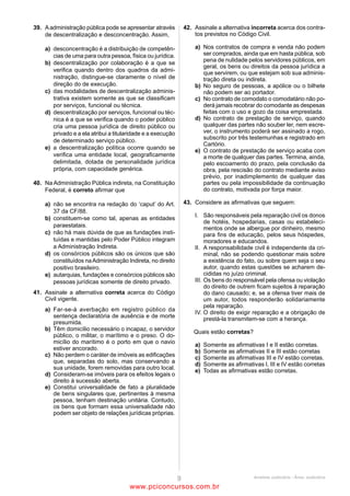 36                                                                 39
Entre os vícios que tornam nulo o ato administrativo está          No que diz respeito à responsabilidade civil da Administração
(A)    a incompetência, caracterizada quando o ato não se          Pública, é correto afirmar que
       incluir nas atribuições legais do agente que o praticou.    (A)    a indenização em virtude de atos lesivos dos agentes
(B)    o desvio de finalidade, que é a omissão de formalidade             públicos compreende somente os danos materiais.
       indispensável à existência do ato.                          (B)    os atos lesivos praticados por agente público no
(C)    a ilegalidade do objeto, em que a matéria de direito               exercício de sua função geram responsabilidade da
       em que se fundamenta o ato é inexistente.                          Administração Pública sem, contudo, autorizar o
(D)    o vício de forma, que ocorre quando o resultado do ato             direito de regresso desta contra o responsável pelo
       importa em violação de lei.                                        dano nos casos de dolo ou culpa.
(E)    a inexistência dos motivos, quando o agente pratica o       (C)    caso um servidor do TRE-PA, no exercício de sua
       ato visando a objetivo diverso do previsto nas regras              função,     agrida    verbalmente     um    advogado,
       de competência.                                                    configurando dano moral, está implicada a
                                                                          responsabilidade subsidiária do Tribunal.
37                                                                 (D)    o Estado e as pessoas jurídicas de direito privado
A respeito das entidades da Administração Pública Indireta, é             prestadoras de serviços públicos respondem pelos
correto afirmar que                                                       danos causados a terceiros por seus agentes, no
(A)    as áreas de atuação das fundações de direito público               exercício de suas funções.
       são determinadas via lei ordinária.                         (E)    a responsabilidade objetiva do Estado dispensa a
(B)    as empresas públicas são pessoas jurídicas de direito              existência de dano causado a terceiro por seus
       público criadas com o registro de seus atos                        agentes, no exercício de sua função, por força da
       constitutivos.                                                     adoção da teoria do risco integral pela Constituição de
(C)    somente por lei específica poderá ser criada autarquia             1988.
       e autorizada a instituição de empresa pública,
       sociedade de economia mista e fundação.                     40
(D)    as autarquias possuem natureza jurídica de direito          Pessoa jurídica de direito privado com estabelecimento na
       privado, sendo criadas diretamente por lei, sem             cidade de Belém, no Pará, onde se reúne a diretoria,
       necessidade de registro.                                    possuindo outros estabelecimentos em municípios de
(E)    com a entrada em vigor da lei instituidora de sociedade     diversos Estados e em Brasília, tem por domicílio
       de economia mista, dá-se o termo inicial de sua pessoa      (A)    qualquer cidade do País onde tiver realizado negócios.
       jurídica.                                                   (B)    necessária e exclusivamente a cidade de Belém, no
                                                                          Pará.
38                                                                 (C)    cada uma das capitais dos Estados em cujos Municípios
A licitação é dispensável nos seguintes casos:                            possuir estabelecimentos.
I. em casos de guerra ou grave perturbação da ordem;               (D)    cada um dos estabelecimentos para os atos nele
II. quando não acudirem interessados à licitação anterior e               praticados.
esta, justificadamente, não puder ser repetida sem prejuízo        (E)    Brasília, por ser a Capital Federal.
para a Administração;
III. para aquisição de materiais que só possam ser fornecidos      41
por produtor exclusivo, devendo a comprovação de                   Maria foi buscar seu filho na Escola Estadual Pereira Flores,
exclusividade ser feita por meio de atestado;                      passando pela Avenida das Rosas. No caminho, passou pelo
IV. quando a União tiver que intervir no domínio econômico         prédio do Tribunal Regional Eleitoral e pela Praça das Árvores
para regular preços ou normalizar o abastecimento.                 Frondosas, que fica em frente a um terreno desocupado de
Analisando-se os itens acima, estão corretos somente               propriedade do Estado do Pará. De acordo com o Código Civil,
(A)     II e III.                                                  a escola, a avenida, o prédio do TRE, a praça e o terreno são
(B)     I, II e IV.                                                bens públicos, respectivamente classificados como
(C)     II, III e IV.                                              (A)    especial, especial, especial, de uso comum do povo,
(D)     I e IV.                                                           dominical.
(E)     I, III e IV.                                               (B)    de uso comum do povo, especial, dominical, de uso
                                                                          comum do povo, dominical.
                                                                   (C)    dominical, de uso comum do povo, de uso comum do
                                                                          povo, especial, de uso comum do povo.
                                                                   (D)    de uso comum do povo, de uso comum do povo,
                                                                          especial, de uso comum do povo, dominical.
                                                                   (E)    especial, de uso comum do povo, especial, de uso
                                                                          comum do povo, dominical.




                                            ANALISTA JUDICIÁRIO – TIPO 1 – BRANCO
                                                             Página 12

                                                www.pciconcursos.com.br
 