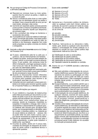 42                                                               45
A delegação de prestação de serviço público mediante             Acerca da competência, é correto afirmar que
concorrência e o ato de delegação precária de serviço público    (A)   o Ministério Público será ouvido em todos os conflitos
correspondem, respectivamente, a                                       de competência, mas, naqueles em que a suscitar, ele
(A)    desconcentração e permissão.                                    terá a qualidade de parte.
(B)    permissão e desconcentração.                              (B)   a parte que, no processo, ofereceu exceção de
(C)    permissão e concessão.                                          incompetência pode, igualmente, suscitar conflito de
(D)    concessão e permissão.                                          competência.
(E)    concessão e autorização.                                  (C)   há conflito de competência somente nos casos em que
                                                                       dois ou mais juízes se declaram competentes.
43                                                               (D)   a competência cível da Justiça Federal é definida
O servidor público federal é sujeito à disciplina legal                ratione loci.
diferenciada dos trabalhadores da iniciativa privada.            (E)   a incompetência absoluta só pode ser arguida por meio
O regime disciplinar do servidor público federal determina             de exceção.
que
(A)    a advertência será aplicada por escrito no caso de o      46
       servidor aceitar comissão, emprego ou pensão de           A respeito das diversas formas de intervenção de terceiros,
       Estado estrangeiro.                                       litisconsórcio e assistência previstas no Código de Processo
(B)    a demissão será aplicada nos casos de falta               Civil, é correto afirmar que
       injustificada por mais de trinta dias interpolados,       (A)      tanto o autor quanto o réu podem suscitar a nomeação
       acumulação ilegal de cargos, empregos ou funções                   à autoria, que se trata de instituto por meio do qual se
       públicas, corrupção e improbidade administrativa,                  introduz no processo aquele que deveria ter sido
       entre outros.                                                      originariamente demandado.
(C)    a demissão ou a destituição de cargo em comissão em       (B)      na denunciação da lide feita pelo autor, o denunciado,
       virtude de corrupção implica a indisponibilidade dos               em comparecendo, assume a posição de litisconsorte
       bens e o ressarcimento ao erário.                                  do denunciante, podendo, inclusive, aditar a petição
(D)    a punição para o servidor que injustificadamente se                inicial.
       recusar a ser submetido à inspeção médica                 (C)      é inadmissível o chamamento ao processo do devedor
       determinada por autoridade competente é a                          na ação em que o fiador for réu.
       suspensão por trinta dias, que pode ser convertida em     (D)      o litisconsórcio necessário é sempre unitário, e o
       multa.                                                             facultativo é sempre simples.
(E)    a responsabilidade administrativa do servidor não será    (E)      o Código de Processo Civil contempla com o benefício
       afastada no caso de absolvição criminal.                           da prioridade na tramitação pessoal todos os idosos
                                                                          com idade igual ou superior a 60 anos que figuram
44                                                                        como partes, mas não como intervenientes.
Marilda da Silva, servidora pública federal com estabilidade,
requereu licença para acompanhar seu enteado, Antônio, em        47
um tratamento para leucemia que envolve transplante de           A respeito da prisão preventiva, é correto afirmar que
medula óssea.                                                    (A)    durante o inquérito policial não é possível a decretação
Com base nessa situação específica e na Lei 8.112/90, é                 da prisão preventiva pelo juiz ex officio, somente sendo
correto afirmar que                                                     ela permitida durante a instrução criminal.
(A)    a Administração Pública pode conceder licença             (B)    o juiz pode decretar a prisão preventiva quando as
       remunerada a Marilda por até 90 (noventa) dias,                  provas dos autos indicam que o agente cometeu o fato
       consecutivos ou não, a cada período de 12 (doze)                 em estrito cumprimento do dever legal, mas não se
       meses.                                                           pode dizer o mesmo se o fato foi cometido em estado
(B)    Marilda não tem direito à licença pois não se trata de           de necessidade.
       seu filho, mas de seu enteado.                            (C)    o juiz pode revogar a prisão preventiva se verificar falta
(C)    Marilda pode se licenciar sem remuneração por um                 de motivo para a sua subsistência; entretanto, uma vez
       período de até 120 (cento e vinte) dias, consecutivos            revogada, o juiz não pode decretá-la de novo.
       ou não, a cada período de 12 (doze) meses.                (D)    nos termos do Código de Processo Penal, a prisão
(D)    a licença por motivo de doença em pessoa da família              preventiva pode ser decretada como garantia da
       inclui, além do enteado, o padrasto e a madrasta do              ordem pública ou para assegurar a aplicação da lei
       servidor.                                                        penal, quando houver prova da existência do crime e
(E)    o período de 12 meses a que alude a lei coincide com o           indício suficiente de autoria.
       ano civil.                                                (E)    a apresentação espontânea do acusado, confessando
                                                                        crime de autoria ignorada ou imputada a outrem,
                                                                        impede a decretação da prisão preventiva.




                                          ANALISTA JUDICIÁRIO – TIPO 1 – BRANCO
                                                           Página 13

                                              www.pciconcursos.com.br
 