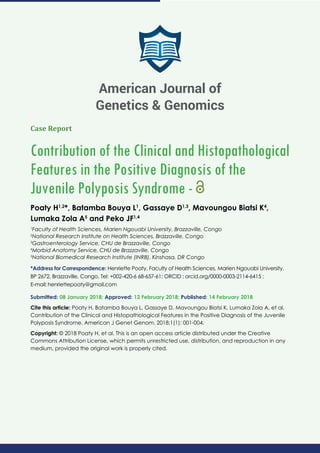 Case Report
Contribution of the Clinical and Histopathological
Features in the Positive Diagnosis of the
Juvenile Polyposis Syndrome -
Poaty H1,2
*, Batamba Bouya L1
, Gassaye D1,3
, Mavoungou Biatsi K4
,
Lumaka Zola A5
and Peko JF1,4
1
Faculty of Health Sciences, Marien Ngouabi University, Brazzaville, Congo
2
National Research Institute on Health Sciences, Brazzaville, Congo
3
Gastroenterology Service, CHU de Brazzaville, Congo
4
Morbid Anatomy Service, CHU de Brazzaville, Congo
5
National Biomedical Research Institute (INRB), Kinshasa, DR Congo
*Address for Correspondence: Henriette Poaty, Faculty of Health Sciences, Marien Ngouabi University,
BP 2672, Brazzaville, Congo, Tel: +002-420-6 68-657-61; ORCID : orcid.org/0000-0003-2114-6415 ;
E-mail:
Submitted: 08 January 2018; Approved: 12 February 2018; Published: 14 February 2018
Cite this article: Poaty H, Batamba Bouya L, Gassaye D, Mavoungou Biatsi K, Lumaka Zola A, et al.
Contribution of the Clinical and Histopathological Features in the Positive Diagnosis of the Juvenile
Polyposis Syndrome. American J Genet Genom. 2018;1(1): 001-004.
Copyright: © 2018 Poaty H, et al. This is an open access article distributed under the Creative
Commons Attribution License, which permits unrestricted use, distribution, and reproduction in any
medium, provided the original work is properly cited.
American Journal of
Genetics & Genomics
 