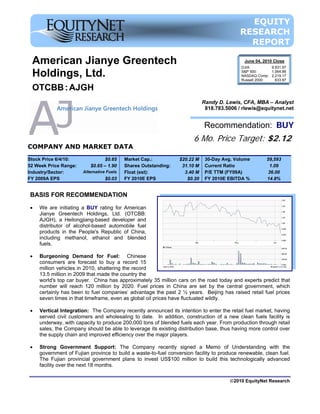 EQUITY
                                                                                           RESEARCH
                                                                                             REPORT

 American Jianye Greentech                                                                  June 04, 2010 Close
                                                                                           DJIA:         9,931.97

 Holdings, Ltd.                                                                            S&P 500:      1,064.88
                                                                                           NASDAQ Comp: 2,219.17
                                                                                           Russell 2000:   633.97

 OTCBB : AJGH
                                                                            Randy D. Lewis, CFA, MBA – Analyst
                                                                             818.783.5006 / rlewis@equitynet.net


                                                                            Recommendation: BUY
                                                                      6 Mo. Price Target: $2.12
COMPANY AND MARKET DATA
Stock Price 6/4/10:              $0.65     Market Cap.:          $20.22 M    30-Day Avg. Volume        59,593
52 Week Price Range:      $0.65 – 1.90     Shares Outstanding:    31.10 M    Current Ratio              1.09
Industry/Sector:       Alternative Fuels   Float (est):            3.40 M    P/E TTM (FY09A)            36.00
FY 2009A EPS                      $0.03    FY 2010E EPS             $0.20    FY 2010E EBITDA %         14.8%


BASIS FOR RECOMMENDATION

•   We are initiating a BUY rating for American
    Jianye Greentech Holdings, Ltd. (OTCBB:
    AJGH), a Heilongjiang-based developer and
    distributor of alcohol-based automobile fuel
    products in the People's Republic of China,
    including methanol, ethanol and blended
    fuels.

•   Burgeoning Demand for Fuel: Chinese
    consumers are forecast to buy a record 15
    million vehicles in 2010, shattering the record
    13.5 million in 2009 that made the country the
    world's top car buyer. China has approximately 35 million cars on the road today and experts predict that
    number will reach 120 million by 2020. Fuel prices in China are set by the central government, which
    certainly has been to fuel companies’ advantage the past 2 ½ years. Beijing has raised retail fuel prices
    seven times in that timeframe, even as global oil prices have fluctuated wildly.

•   Vertical Integration: The Company recently announced its intention to enter the retail fuel market, having
    served civil customers and wholesaling to date. In addition, construction of a new clean fuels facility is
    underway, with capacity to produce 200,000 tons of blended fuels each year. From production through retail
    sales, the Company should be able to leverage its existing distribution base, thus having more control over
    the supply chain and improved efficiency over the major players.

•   Strong Government Support: The Company recently signed a Memo of Understanding with the
    government of Fujian province to build a waste-to-fuel conversion facility to produce renewable, clean fuel.
    The Fujian provincial government plans to invest US$100 million to build this technologically advanced
    facility over the next 18 months.

                                                                                       ©2010 EquityNet Research
 