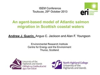 ISEM Conference
Toulouse, 29th October 2013

An agent-based model of Atlantic salmon
migration in Scottish coastal waters
Andrew J. Guerin, Angus C. Jackson and Alan F. Youngson
Environmental Research Institute
Centre for Energy and the Environment
Thurso, Scotland

 