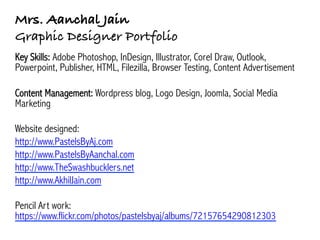 Mrs. Aanchal Jain
Graphic Designer Portfolio
Key Skills: Adobe Photoshop, InDesign, Illustrator, Corel Draw, Outlook,
Powerpoint, Publisher, HTML, Filezilla, Browser Testing, Content Advertisement
Content Management: Wordpress blog, Logo Design, Joomla, Social Media
Marketing
Website designed:
http://www.PastelsByAj.com
http://www.PastelsByAanchal.com
http://www.TheSwashbucklers.net
http://www.AkhilJain.com
Pencil Art work:
https://www.flickr.com/photos/pastelsbyaj/albums/72157654290812303
 