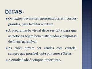  Os textos devem ser apresentados em corpos
grandes, para facilitar a leitura.
 A programação visual deve ser feita para que
as notícias sejam bem distribuídas e dispostas
de forma agradável.
 As cores devem ser usadas com cautela,
sempre que possível opte por cores sóbrias.
 A criatividade é sempre importante.
 