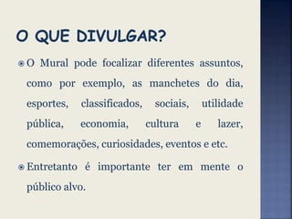 O Mural pode focalizar diferentes assuntos,
como por exemplo, as manchetes do dia,
esportes, classificados, sociais, utilidade
pública, economia, cultura e lazer,
comemorações, curiosidades, eventos e etc.
 Entretanto é importante ter em mente o
público alvo.
 