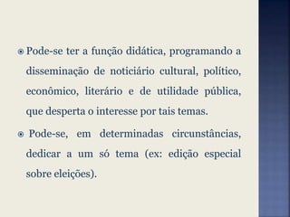  Pode-se ter a função didática, programando a
disseminação de noticiário cultural, político,
econômico, literário e de utilidade pública,
que desperta o interesse por tais temas.
 Pode-se, em determinadas circunstâncias,
dedicar a um só tema (ex: edição especial
sobre eleições).
 