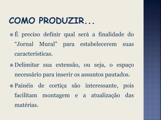  É preciso definir qual será a finalidade do
“Jornal Mural” para estabelecerem suas
características.
 Delimitar sua extensão, ou seja, o espaço
necessário para inserir os assuntos pautados.
 Painéis de cortiça são interessante, pois
facilitam montagem e a atualização das
matérias.
 