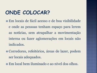  Em locais de fácil acesso e de boa visibilidade
e onde as pessoas tenham espaço para lerem
as notícias, sem atrapalhar a movimentação
interna ou fazer aglomerações em locais não
indicados.
 Corredores, refeitórios, áreas de lazer, podem
ser locais adequados.
 Em local bem iluminado e ao nível dos olhos.
 