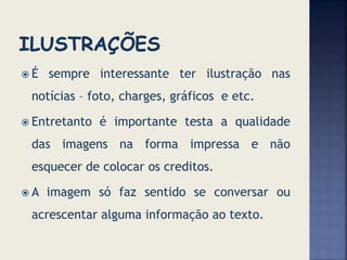  É sempre interessante ter ilustração nas
notícias – foto, charges, gráficos e etc.
 Entretanto é importante testa a qualidade
das imagens na forma impressa e não
esquecer de colocar os creditos.
 A imagem só faz sentido se conversar ou
acrescentar alguma informação ao texto.
 