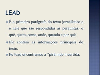  É o primeiro parágrafo do texto jornalístico e
é nele que são respondidas as perguntas: o
quê, quem, como, onde, quando e por quê.
 Ele contém as informações principais do
texto.
 No lead encontramos a “pirâmide invertida.
 