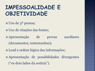  Uso de 3ª pessoa;
 Uso de citações das fontes;
 Apresentação de provas auxiliares
(documentos, testemunhas);
 Lead e ordem lógica das informações;
 Apresentação de possibilidades divergentes
(“os dois lados da notícia”).
 