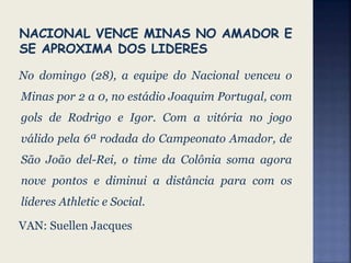 No domingo (28), a equipe do Nacional venceu o
Minas por 2 a 0, no estádio Joaquim Portugal, com
gols de Rodrigo e Igor. Com a vitória no jogo
válido pela 6ª rodada do Campeonato Amador, de
São João del-Rei, o time da Colônia soma agora
nove pontos e diminui a distância para com os
líderes Athletic e Social.
VAN: Suellen Jacques
 