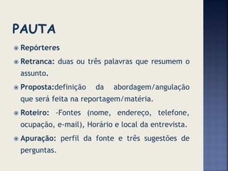  Repórteres
 Retranca: duas ou três palavras que resumem o
assunto.
 Proposta:definição da abordagem/angulação
que será feita na reportagem/matéria.
 Roteiro: -Fontes (nome, endereço, telefone,
ocupação, e-mail), Horário e local da entrevista.
 Apuração: perfil da fonte e três sugestões de
perguntas.
 