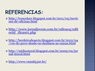  http://tvescolarr.blogspot.com.br/2011/05/incric
oes-de-oficinas.html
 http://www.jornaljovem.com.br/edicao4/edit
orial_dicas01.php
 http://herdeirodeaecio.blogspot.com.br/2012/04
/voz-do-povo-desde-os-dazibaos-as-caixas.html
 http://midiautoral.blogspot.com.br/2009/02/jor
nal-mural.html
 http://www.vanufsj.jor.br/
 