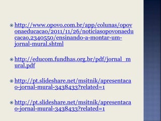  http://www.opovo.com.br/app/colunas/opov
onaeducacao/2011/11/26/noticiasopovonaedu
cacao,2340550/ensinando-a-montar-um-
jornal-mural.shtml
 http://educom.fundhas.org.br/pdf/jornal_m
ural.pdf
 http://pt.slideshare.net/msitnik/apresentaca
o-jornal-mural-3438433?related=1
 http://pt.slideshare.net/msitnik/apresentaca
o-jornal-mural-3438433?related=1
 