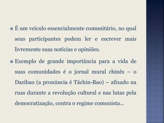  É um veículo essencialmente comunitário, no qual
seus participantes podem ler e escrever mais
livremente suas notícias e opiniões.
 Exemplo de grande importância para a vida de
suas comunidades é o jornal mural chinês – o
Dazibao (a pronúncia é Táchin-Bao) – afixado na
ruas durante a revolução cultural e nas lutas pela
democratização, contra o regime comunista...
 