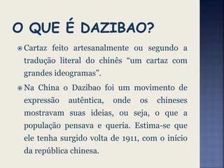  Cartaz feito artesanalmente ou segundo a
tradução literal do chinês “um cartaz com
grandes ideogramas”.
 Na China o Dazibao foi um movimento de
expressão autêntica, onde os chineses
mostravam suas ideias, ou seja, o que a
população pensava e queria. Estima-se que
ele tenha surgido volta de 1911, com o início
da república chinesa.
 