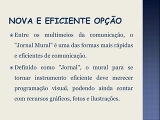  Entre os multimeios da comunicação, o
"Jornal Mural" é uma das formas mais rápidas
e eficientes de comunicação.
 Definido como "Jornal", o mural para se
tornar instrumento eficiente deve merecer
programação visual, podendo ainda contar
com recursos gráficos, fotos e ilustrações.
 