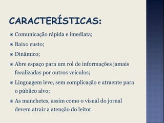  Comunicação rápida e imediata;
 Baixo custo;
 Dinâmico;
 Abre espaço para um rol de informações jamais
focalizadas por outros veículos;
 Linguagem leve, sem complicação e atraente para
o público alvo;
 As manchetes, assim como o visual do jornal
devem atrair a atenção do leitor.
 