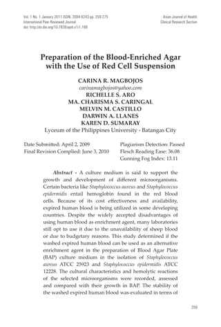 259
Asian Journal of Health
Clinical Research Section
Preparation of the Blood-Enriched Agar
with the Use of Red Cell Suspension
CARINA R. MAGBOJOS
carinamagbojos@yahoo.com
RICHELLE S. ARO
MA. CHARISMA S. CARINGAL
MELVIN M. CASTILLO
DARWIN A. LLANES
KAREN D. SUMARAY
Lyceum of the Philippines University - Batangas City
Date Submitted: April 2, 2009		 Plagiarism Detection: Passed
Final Revision Complied: June 3, 2010	 Flesch Reading Ease: 36.08 		
					 Gunning Fog Index: 13.11		
	
Abstract - A culture medium is said to support the
growth and development of different microorganisms.
Certain bacteria like Staphylococcus aureus and Staphylococcus
epidermidis entail hemoglobin found in the red blood
cells. Because of its cost effectiveness and availability,
expired human blood is being utilized in some developing
countries. Despite the widely accepted disadvantages of
using human blood as enrichment agent, many laboratories
still opt to use it due to the unavailability of sheep blood
or due to budgetary reasons. This study determined if the
washed expired human blood can be used as an alternative
enrichment agent in the preparation of Blood Agar Plate
(BAP) culture medium in the isolation of Staphylococcus
aureus ATCC 25923 and Staphylococcus epidermidis ATCC
12228. The cultural characteristics and hemolytic reactions
of the selected microorganisms were recorded, assessed
and compared with their growth in BAP. The stability of
the washed expired human blood was evaluated in terms of
Vol. 1 No. 1 January 2011 ISSN: 2094-9243 pp. 259-275
International Peer Reviewed Journal
doi: http://dx.doi.org/10.7828/ajoh.v1i1.168
 