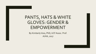 PANTS, HATS &WHITE
GLOVES: GENDER &
EMPOWERMENT
By KimberlyVoss, PhD, UCFAssoc. Prof.
AJHA, 2017
 