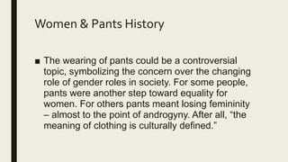 Women & Pants History
■ The wearing of pants could be a controversial
topic, symbolizing the concern over the changing
role of gender roles in society. For some people,
pants were another step toward equality for
women. For others pants meant losing femininity
– almost to the point of androgyny. After all, “the
meaning of clothing is culturally defined.”
 