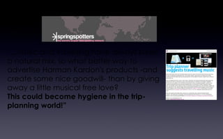 “ ...Music and travelling have always been a natural mix, so what better way to advertise Harman Kardon's products -and create some nice goodwill- than by giving away a little musical free love?  This could become hygiene in the trip-planning world!” The Springspotter Network consists of more than 8,000 global business and marketing-savvy spotters, who recognise a new business idea when they come across one. A vibrant mix of cool hunting, new business ideas and trend spotting 