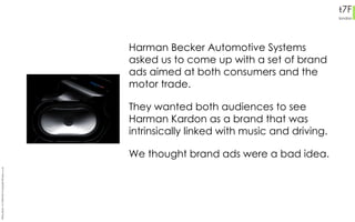 Harman Becker Automotive Systems asked us to come up with a set of brand ads aimed at both consumers and the motor trade. They wanted both audiences to see Harman Kardon as a brand that was intrinsically linked with music and driving. We thought brand ads were a bad idea.  Philip Slade +44 7956 685 615 philip@t7flondon.co.uk 