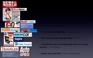 “ ..a new form of automotive music integration has been born, welcome to the future..”  MSN (UK) “ ..a brilliant way to expand your musical boundaries!..”  What Car? “ ..this is awesome, one of those ‘why didn’t I think of that?’ kind of applications..”  Autotraveller (US) “ ..creates perfect playlists..”  ChipChick.com “ ..like a music lover’s Google Maps..”  iGizmo “ ..it takes the work out of planning tunes for a long journey..”  AutoExpress “ ..quick, easy and free..”  News of The World Philip Slade +44 7956 685 615 philip@t7flondon.co.uk 