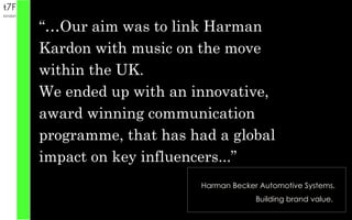 Harman Becker Automotive Systems. Building brand value.  “… Our aim was to link Harman Kardon with music on the move within the UK. We ended up with an innovative, award winning communication programme, that has had a global impact on key influencers...” 