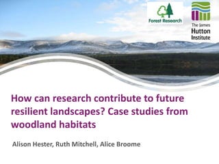 How can research contribute to future 
resilient landscapes? Case studies from 
woodland habitats 
Alison Hester, Ruth Mitchell, Alice Broome 
 