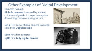 Other Examples of Digital Development:
Cameras (Visual):
Pinhole cameras invented by ancient
chinese and greeks to project an upside
down image onto a viewing surface
1839 First conventional camera invented
called the Daguerrotype
1889 First film cameras
1988 First fully digital camera
 