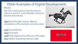 Other Examples of Digital Development:
Movies:
The first motion picture was the famous
“Horse in motion” it was literally a series of
pictures that moved.
1890’sThe first film movies. Movies
recorded on a film medium, but were silent.
1976 FirstVHS film
1995 First DVD
1998 Fully digital online HD movie file types
2007 Netflix streaming internet video
 