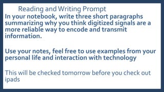 Reading andWriting Prompt
In your notebook, write three short paragraphs
summarizing why you think digitized signals are a
more reliable way to encode and transmit
information.
Use your notes, feel free to use examples from your
personal life and interaction with technology
This will be checked tomorrow before you check out
ipads
 