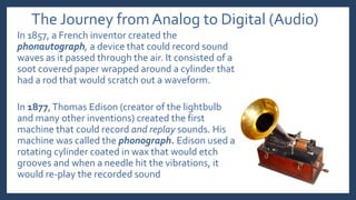 The Journey from Analog to Digital (Audio)
In 1857, a French inventor created the
phonautograph, a device that could record sound
waves as it passed through the air. It consisted of a
soot covered paper wrapped around a cylinder that
had a rod that would scratch out a waveform.
In 1877,Thomas Edison (creator of the lightbulb
and many other inventions) created the first
machine that could record and replay sounds. His
machine was called the phonograph. Edison used a
rotating cylinder coated in wax that would etch
grooves and when a needle hit the vibrations, it
would re-play the recorded sound
 